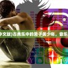(古典乐男子中文版)古典乐中的男子美少年，音乐与青春的交融