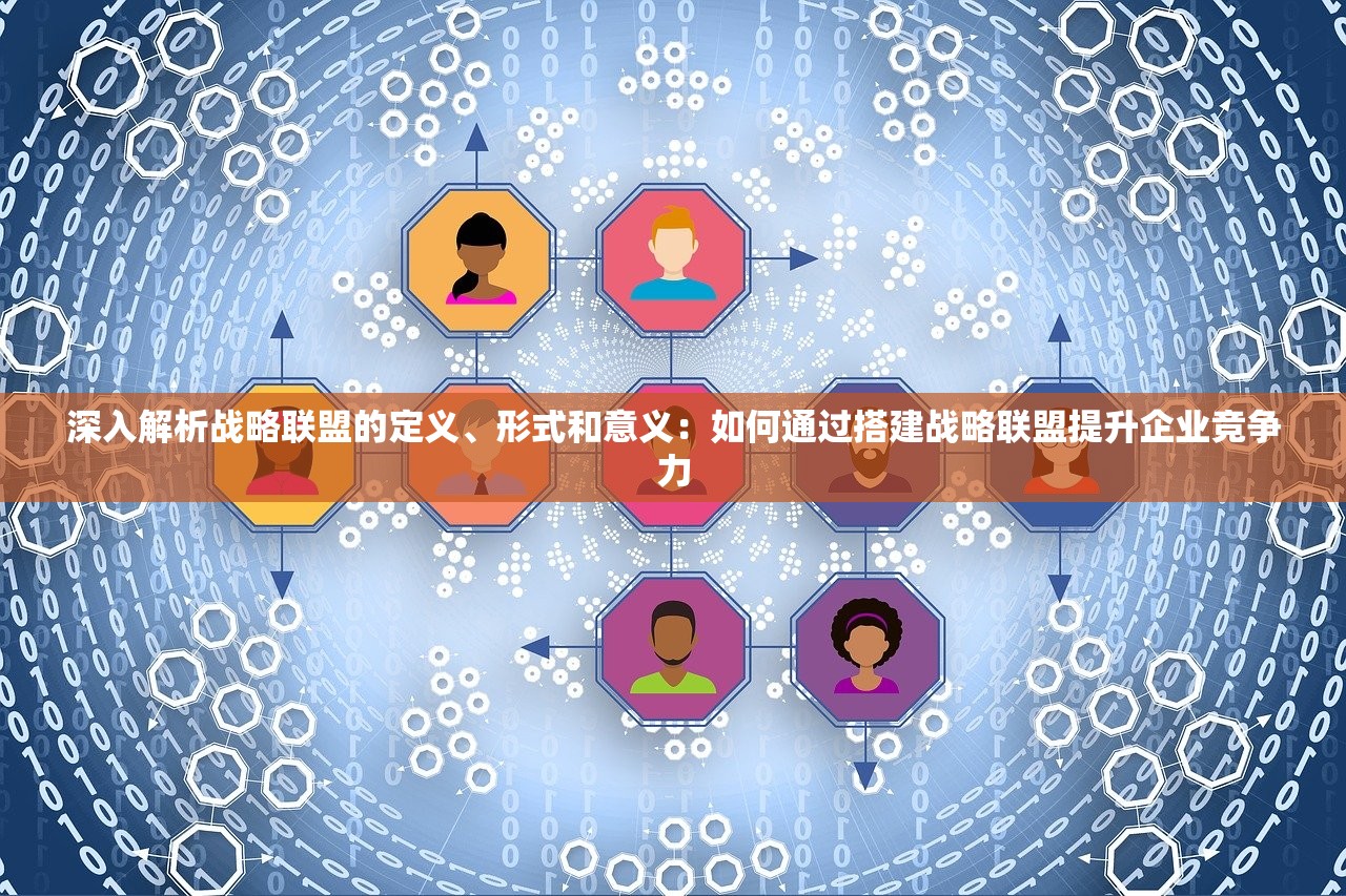 深入解析战略联盟的定义、形式和意义：如何通过搭建战略联盟提升企业竞争力