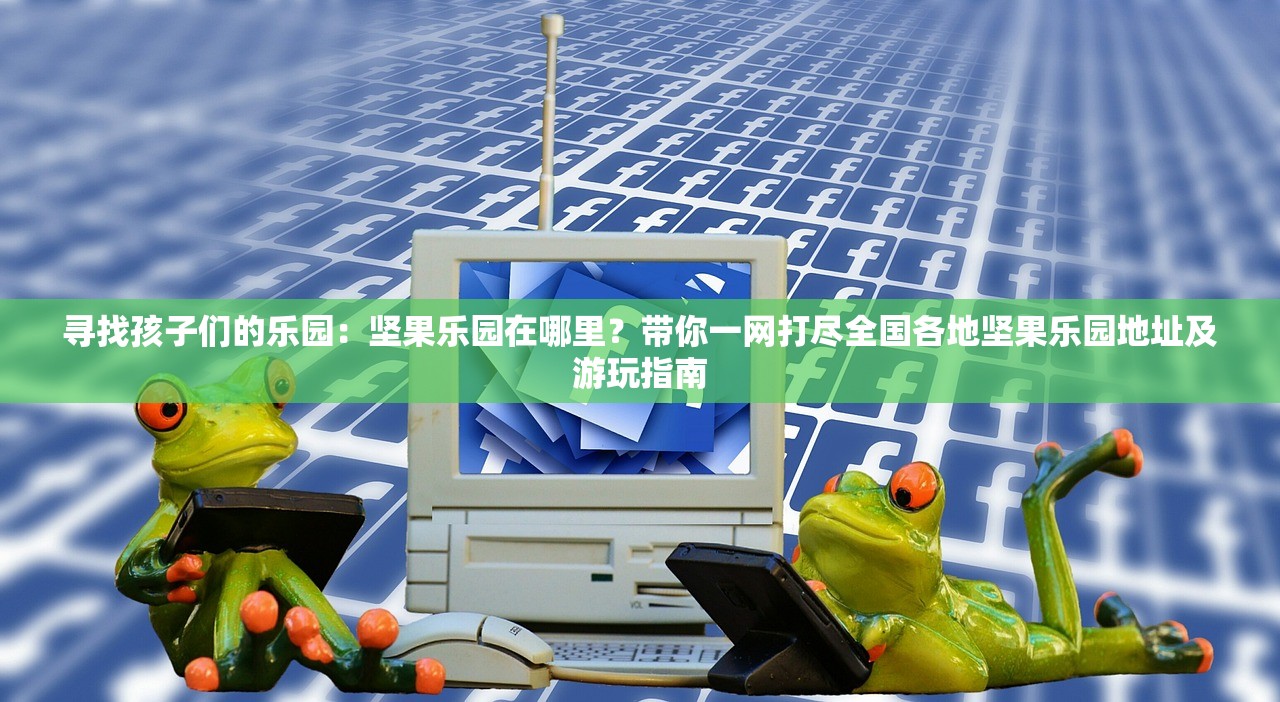 寻找孩子们的乐园：坚果乐园在哪里？带你一网打尽全国各地坚果乐园地址及游玩指南