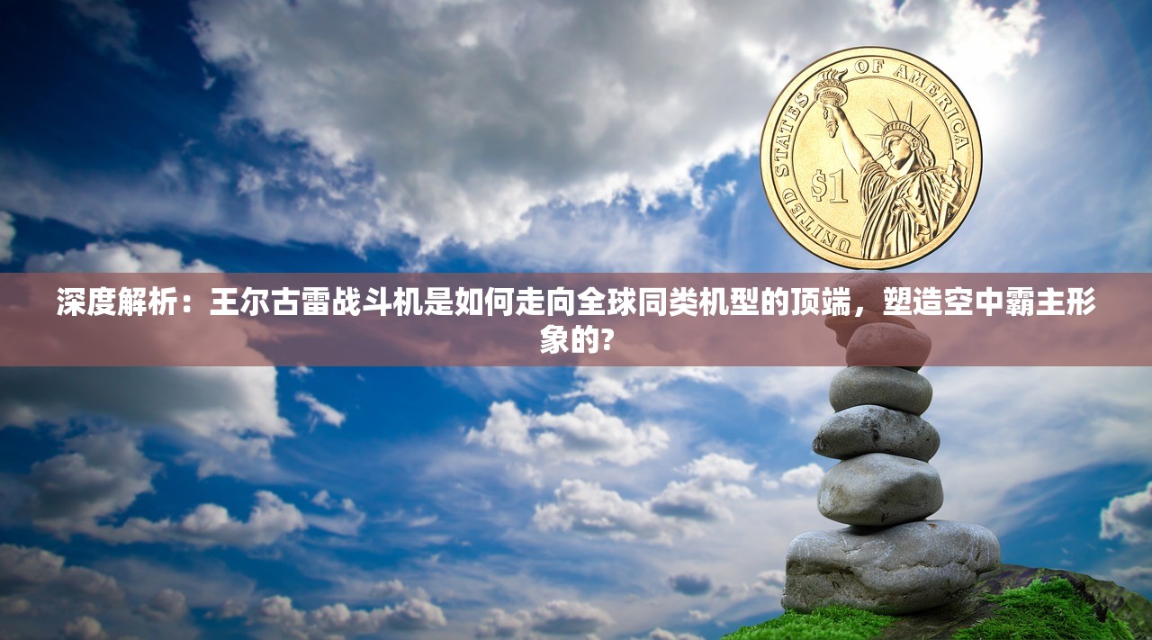 深度解析：王尔古雷战斗机是如何走向全球同类机型的顶端，塑造空中霸主形象的?