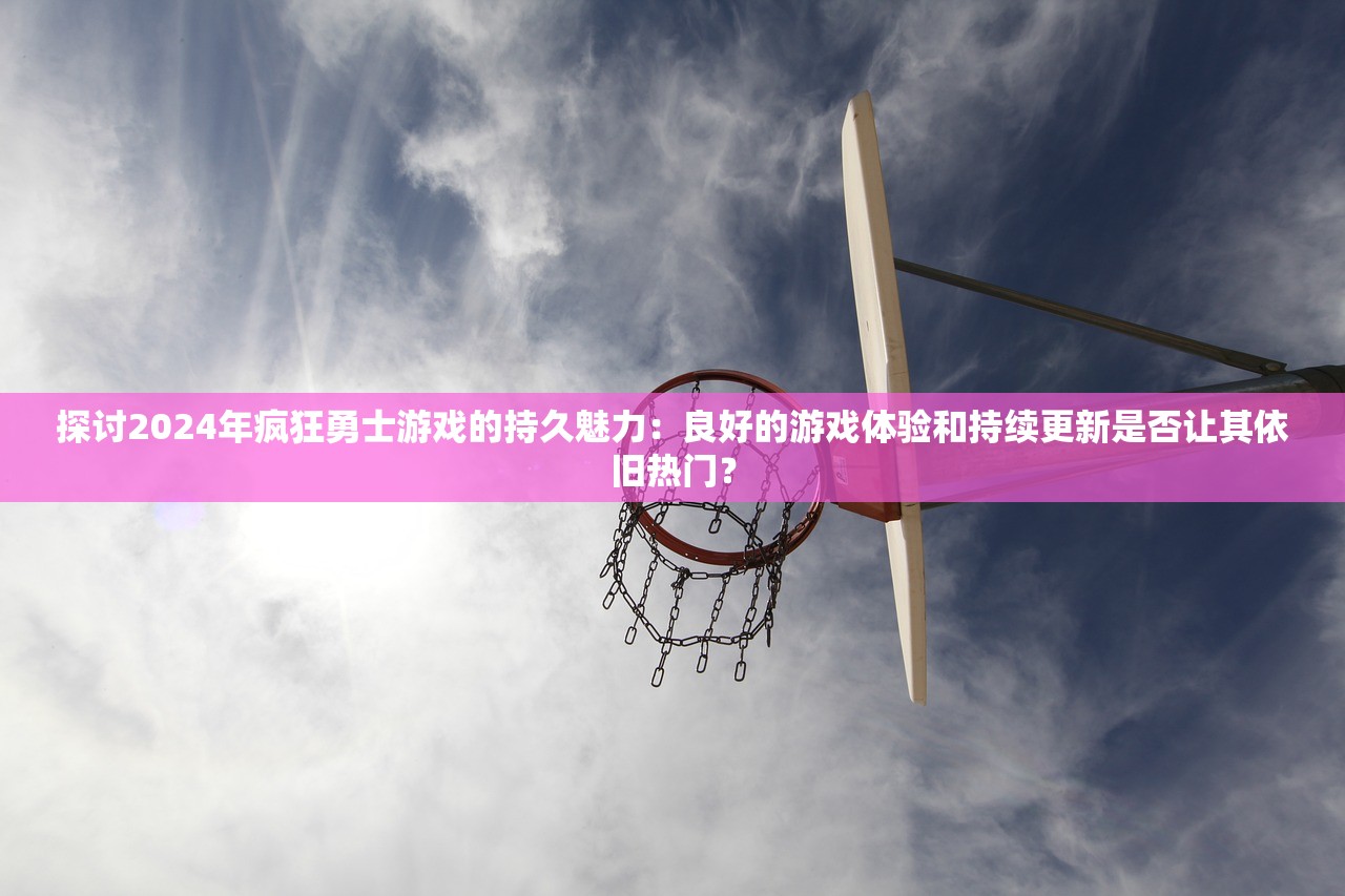 探讨2024年疯狂勇士游戏的持久魅力：良好的游戏体验和持续更新是否让其依旧热门？