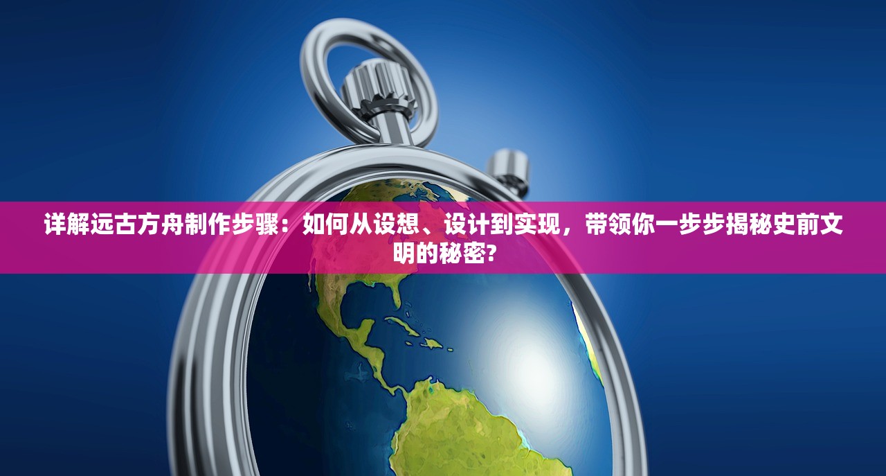 详解远古方舟制作步骤：如何从设想、设计到实现，带领你一步步揭秘史前文明的秘密?