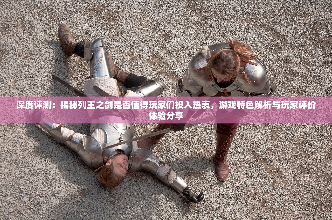 深度评测：揭秘列王之剑是否值得玩家们投入热衷，游戏特色解析与玩家评价体验分享