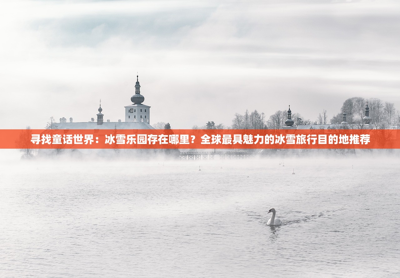 寻找童话世界：冰雪乐园存在哪里？全球最具魅力的冰雪旅行目的地推荐