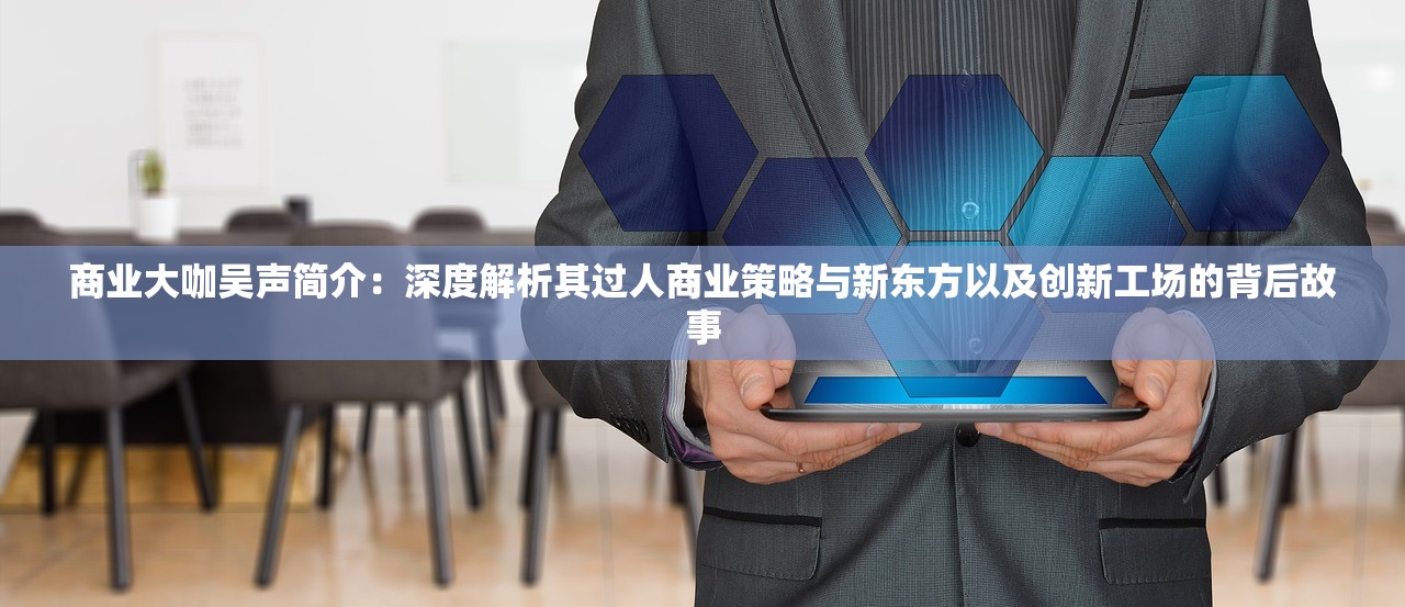 商业大咖吴声简介：深度解析其过人商业策略与新东方以及创新工场的背后故事