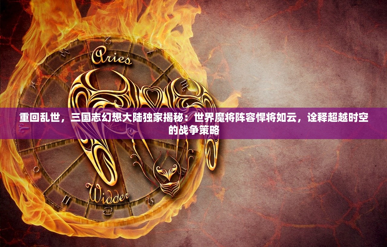 重回乱世，三国志幻想大陆独家揭秘：世界魔将阵容悍将如云，诠释超越时空的战争策略