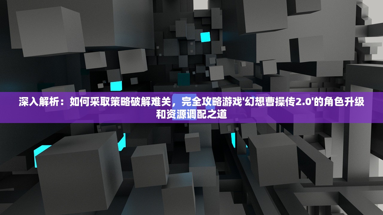 深入解析：如何采取策略破解难关，完全攻略游戏'幻想曹操传2.0'的角色升级和资源调配之道