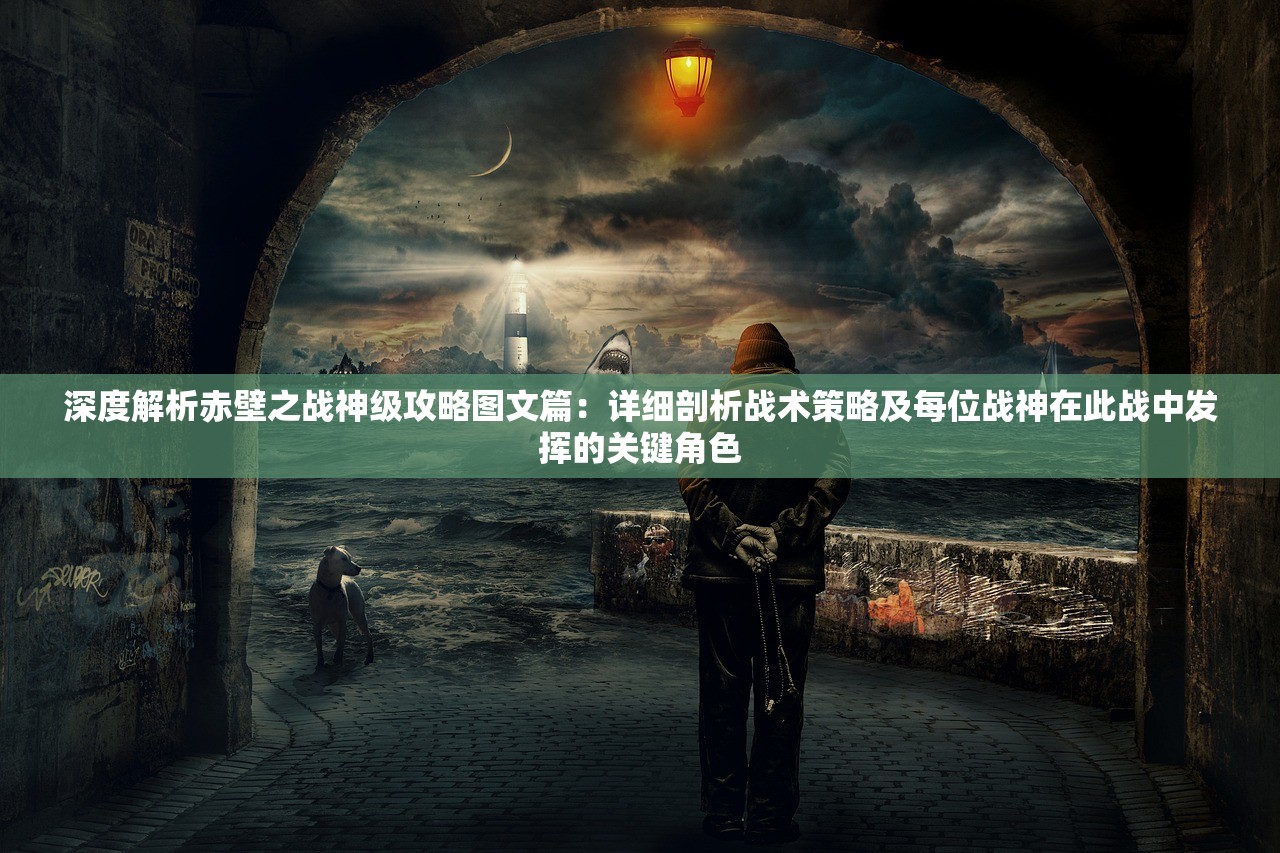 深度解析赤壁之战神级攻略图文篇：详细剖析战术策略及每位战神在此战中发挥的关键角色