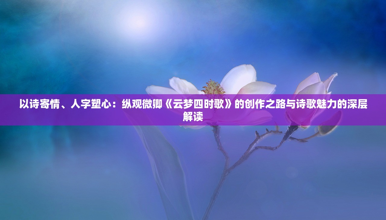 以诗寄情、人字塑心：纵观微卿《云梦四时歌》的创作之路与诗歌魅力的深层解读