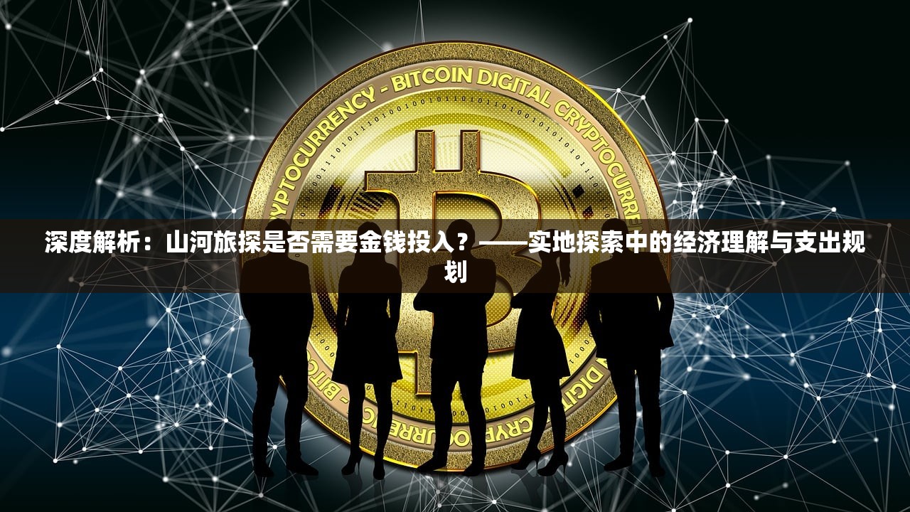 深度解析：山河旅探是否需要金钱投入？——实地探索中的经济理解与支出规划