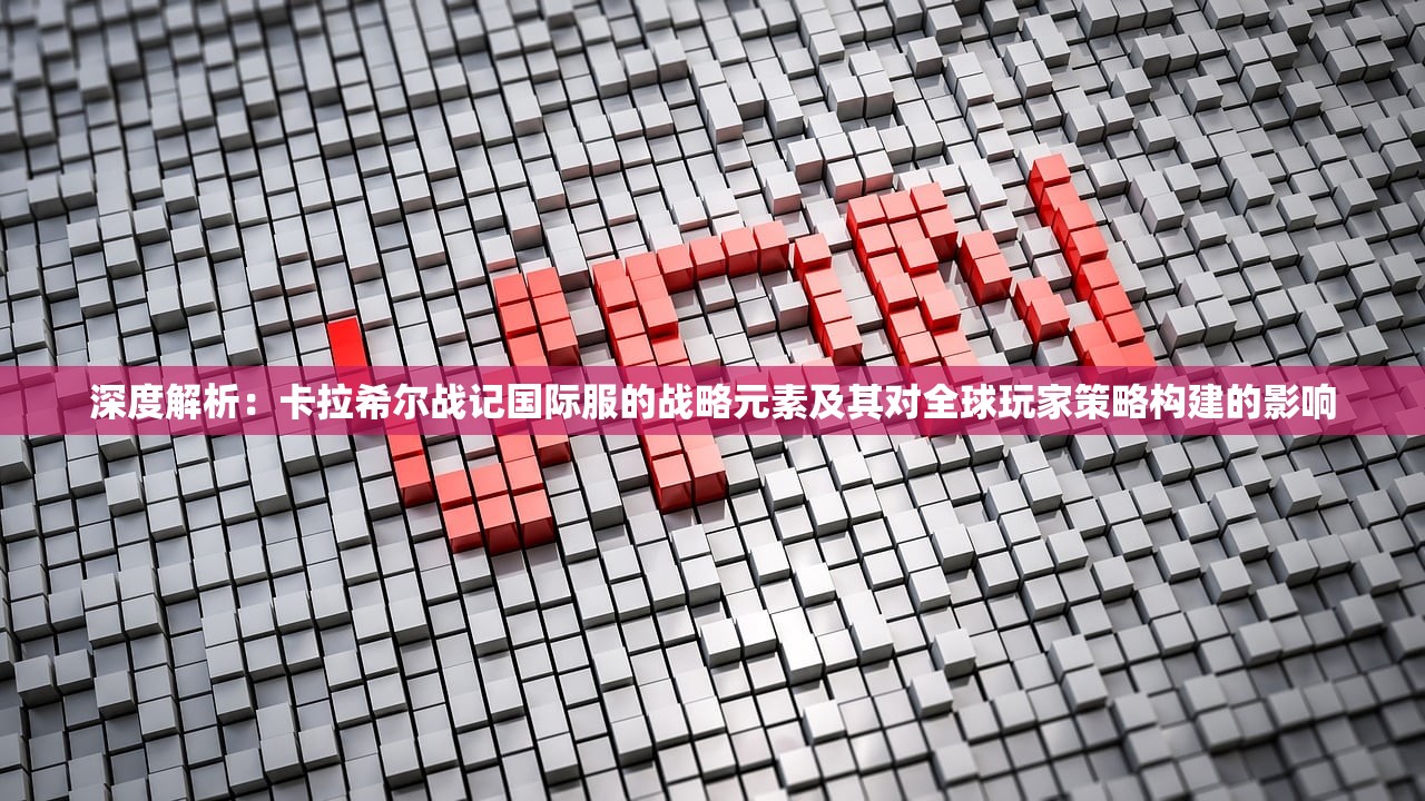深度解析：卡拉希尔战记国际服的战略元素及其对全球玩家策略构建的影响