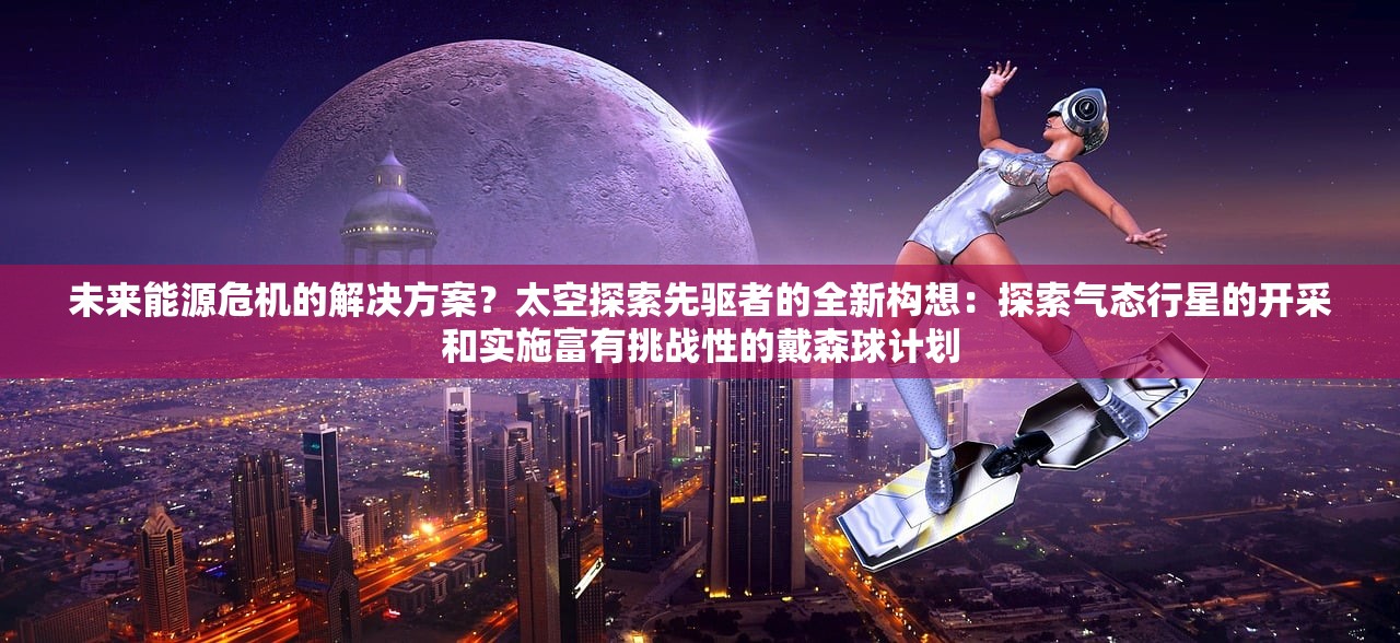 未来能源危机的解决方案？太空探索先驱者的全新构想：探索气态行星的开采和实施富有挑战性的戴森球计划