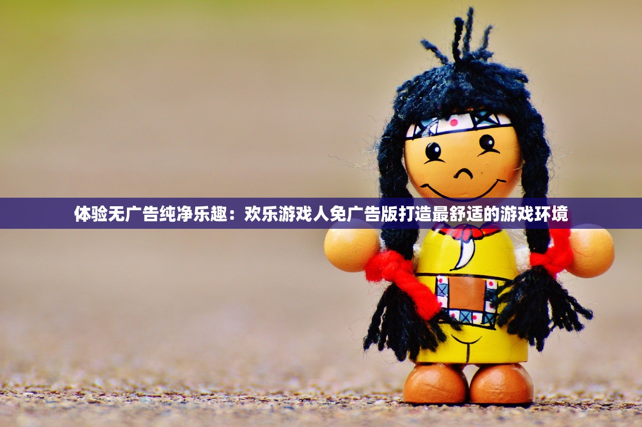 体验无广告纯净乐趣：欢乐游戏人免广告版打造最舒适的游戏环境