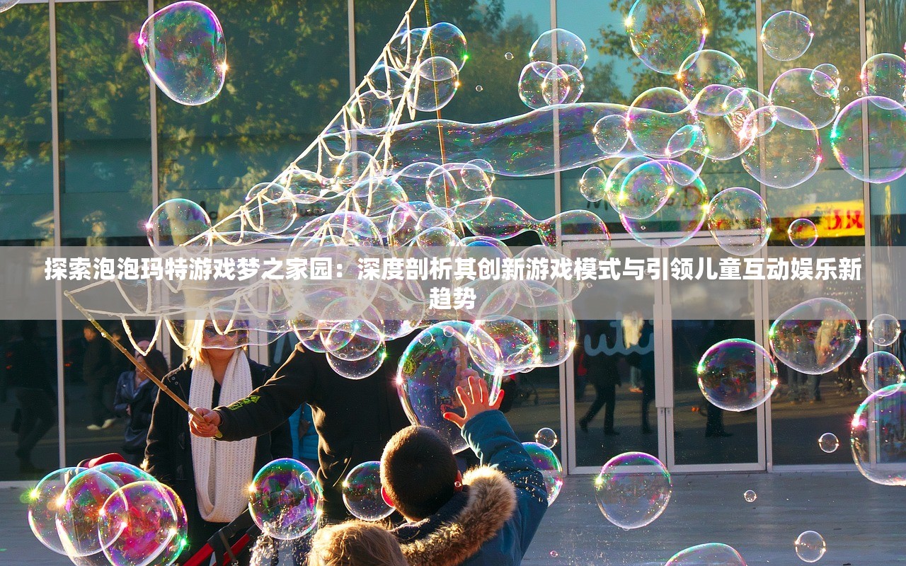 探索泡泡玛特游戏梦之家园：深度剖析其创新游戏模式与引领儿童互动娱乐新趋势