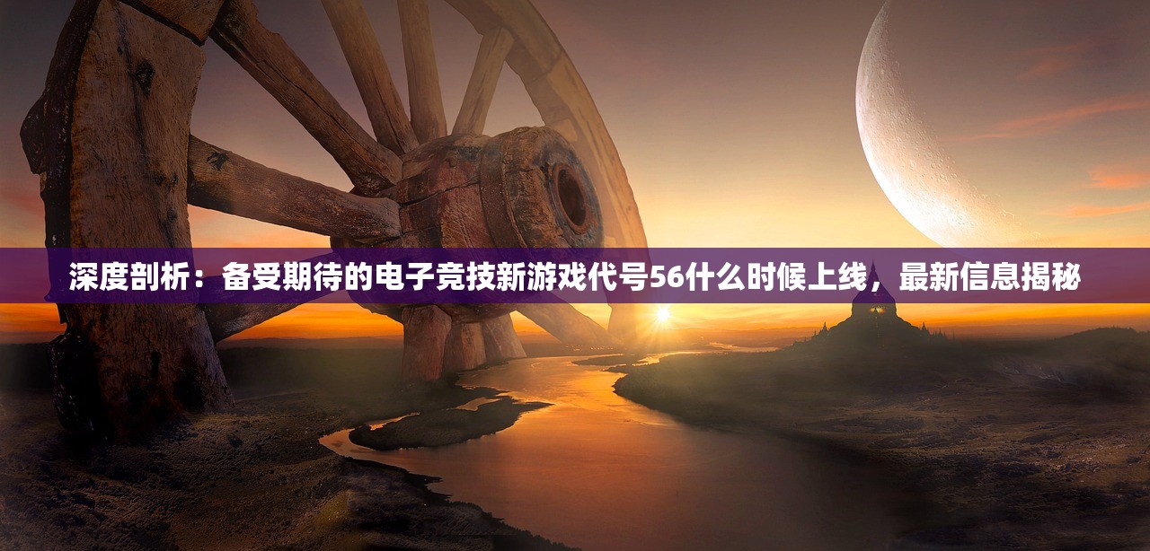深度剖析：备受期待的电子竞技新游戏代号56什么时候上线，最新信息揭秘