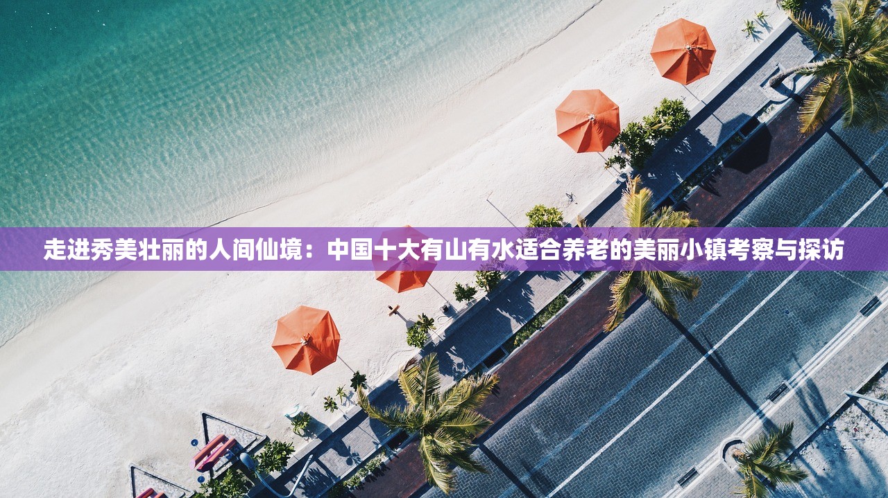 走进秀美壮丽的人间仙境：中国十大有山有水适合养老的美丽小镇考察与探访