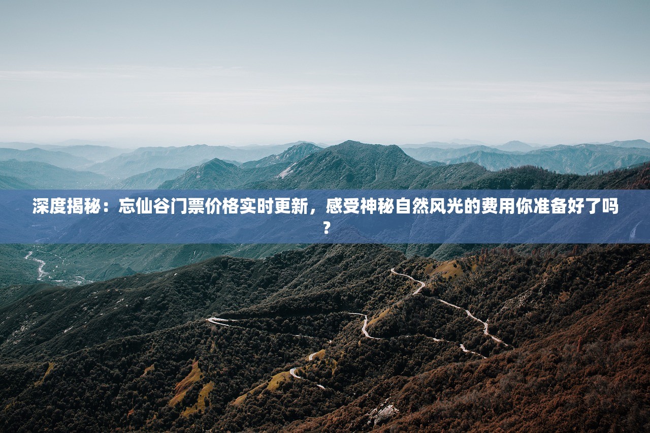 深度揭秘：忘仙谷门票价格实时更新，感受神秘自然风光的费用你准备好了吗？