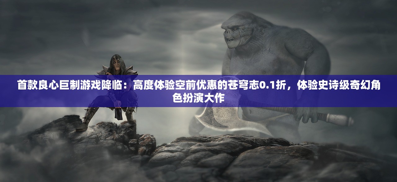 首款良心巨制游戏降临：高度体验空前优惠的苍穹志0.1折，体验史诗级奇幻角色扮演大作