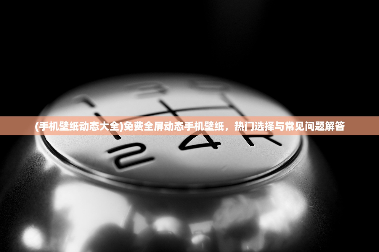 (手机壁纸动态大全)免费全屏动态手机壁纸，热门选择与常见问题解答