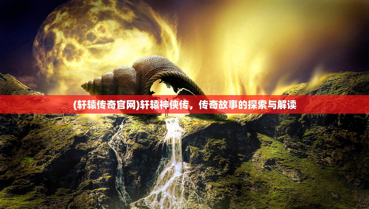 (轩辕传奇官网)轩辕神侠传，传奇故事的探索与解读