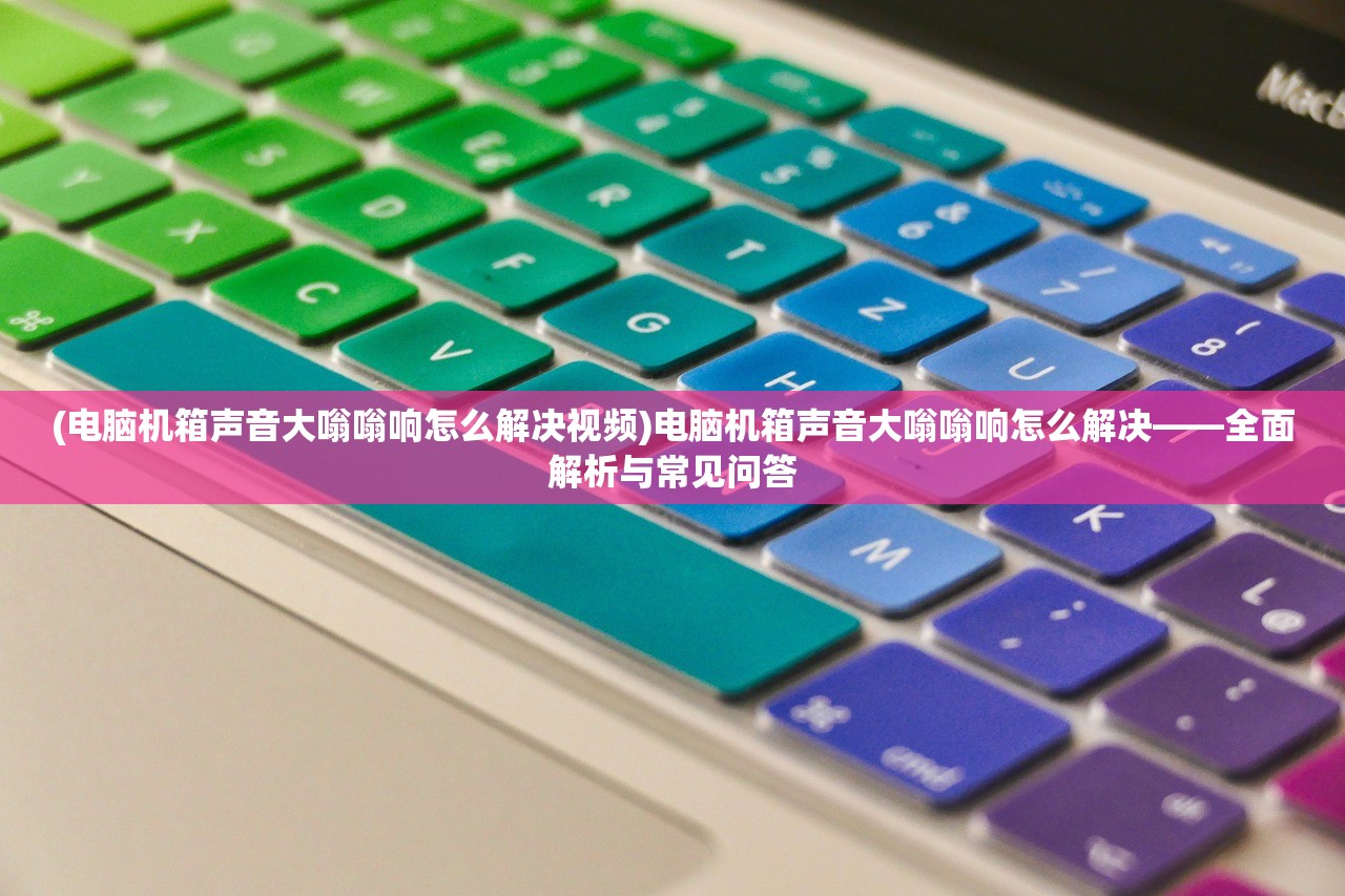 (电脑机箱声音大嗡嗡响怎么解决视频)电脑机箱声音大嗡嗡响怎么解决——全面解析与常见问答