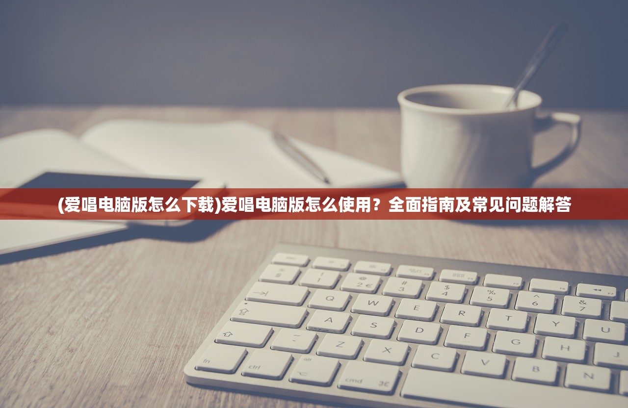 (爱唱电脑版怎么下载)爱唱电脑版怎么使用？全面指南及常见问题解答