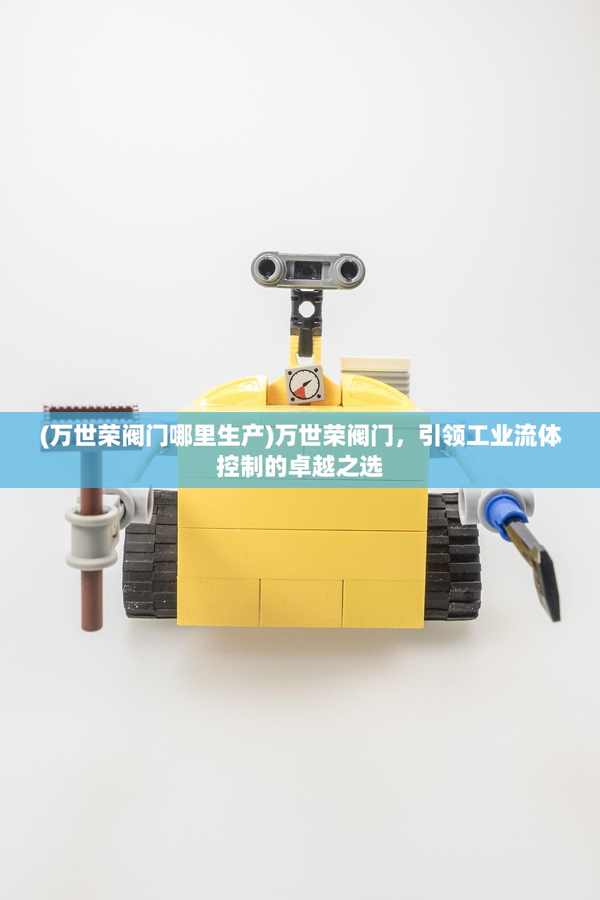 (万世荣阀门哪里生产)万世荣阀门，引领工业流体控制的卓越之选