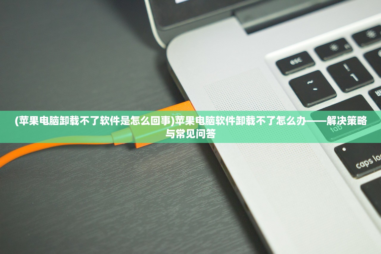 (苹果电脑卸载不了软件是怎么回事)苹果电脑软件卸载不了怎么办——解决策略与常见问答