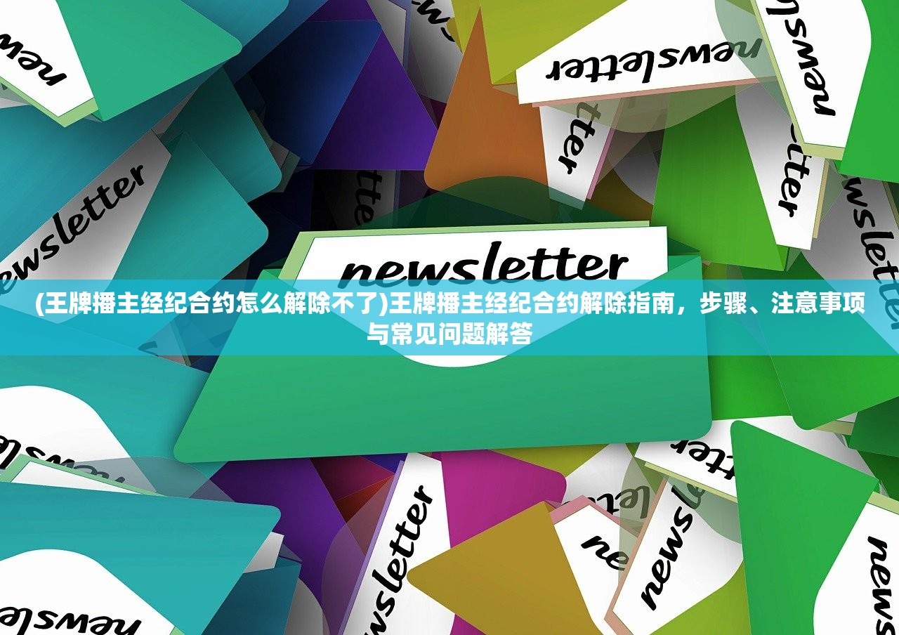 (王牌播主经纪合约怎么解除不了)王牌播主经纪合约解除指南，步骤、注意事项与常见问题解答