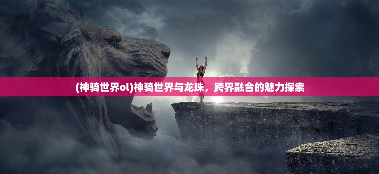 (神骑世界ol)神骑世界与龙珠，跨界融合的魅力探索