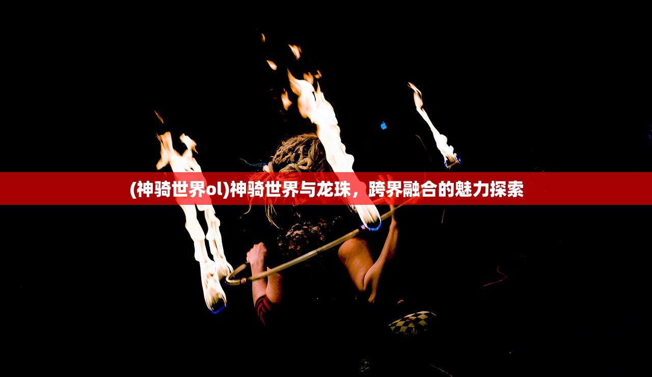(神骑世界ol)神骑世界与龙珠，跨界融合的魅力探索