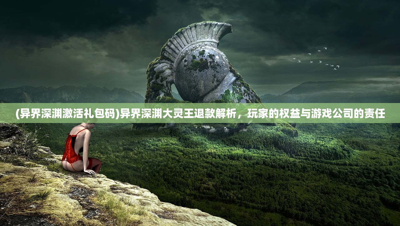 (异界深渊激活礼包码)异界深渊大灵王退款解析，玩家的权益与游戏公司的责任