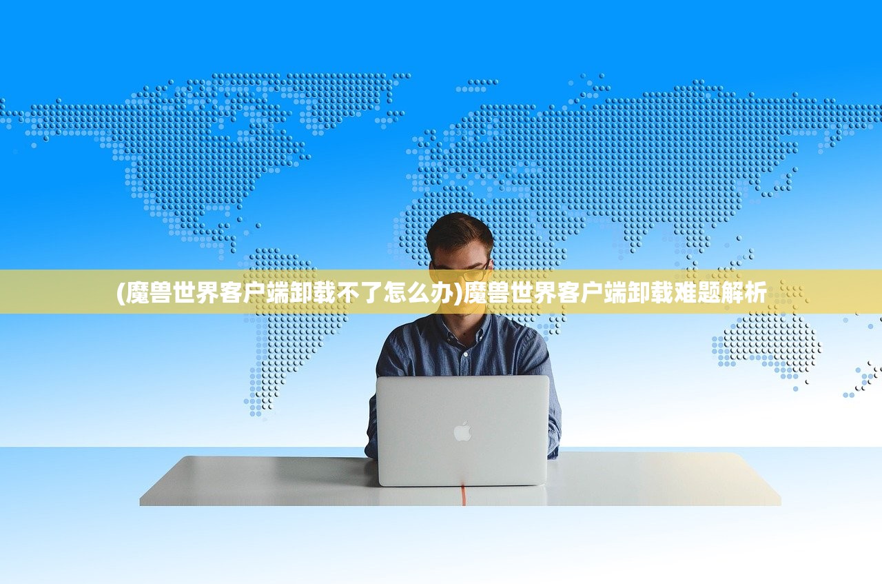 (魔兽世界客户端卸载不了怎么办)魔兽世界客户端卸载难题解析