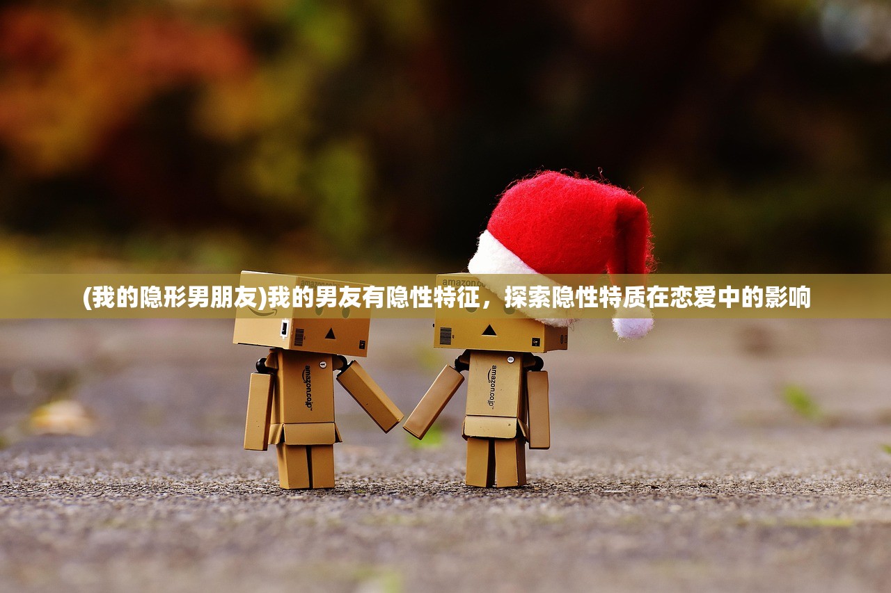 (我的隐形男朋友)我的男友有隐性特征，探索隐性特质在恋爱中的影响
