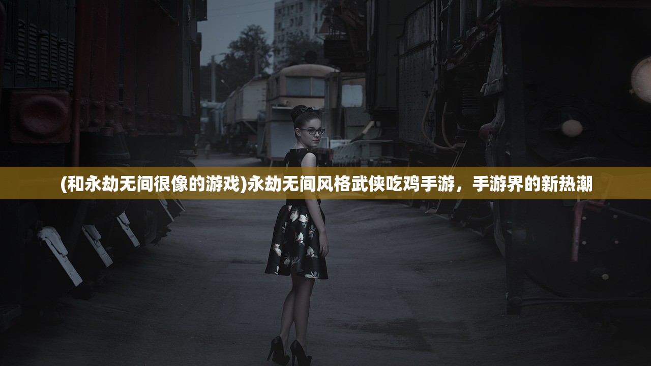 (和永劫无间很像的游戏)永劫无间风格武侠吃鸡手游，手游界的新热潮