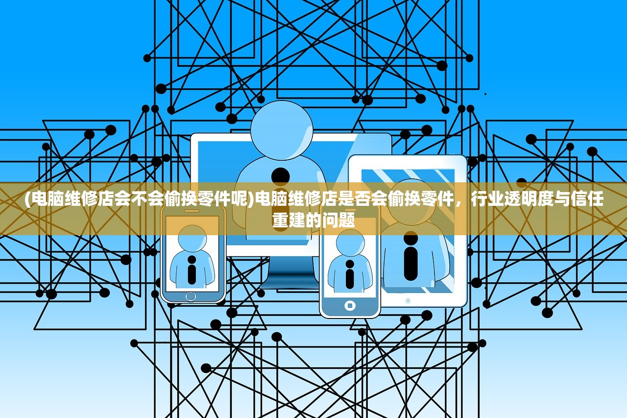 (电脑维修店会不会偷换零件呢)电脑维修店是否会偷换零件，行业透明度与信任重建的问题