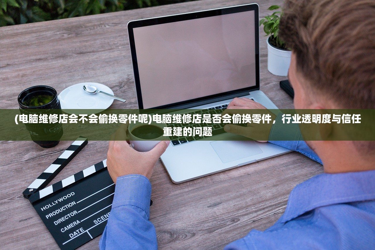 (电脑维修店会不会偷换零件呢)电脑维修店是否会偷换零件，行业透明度与信任重建的问题