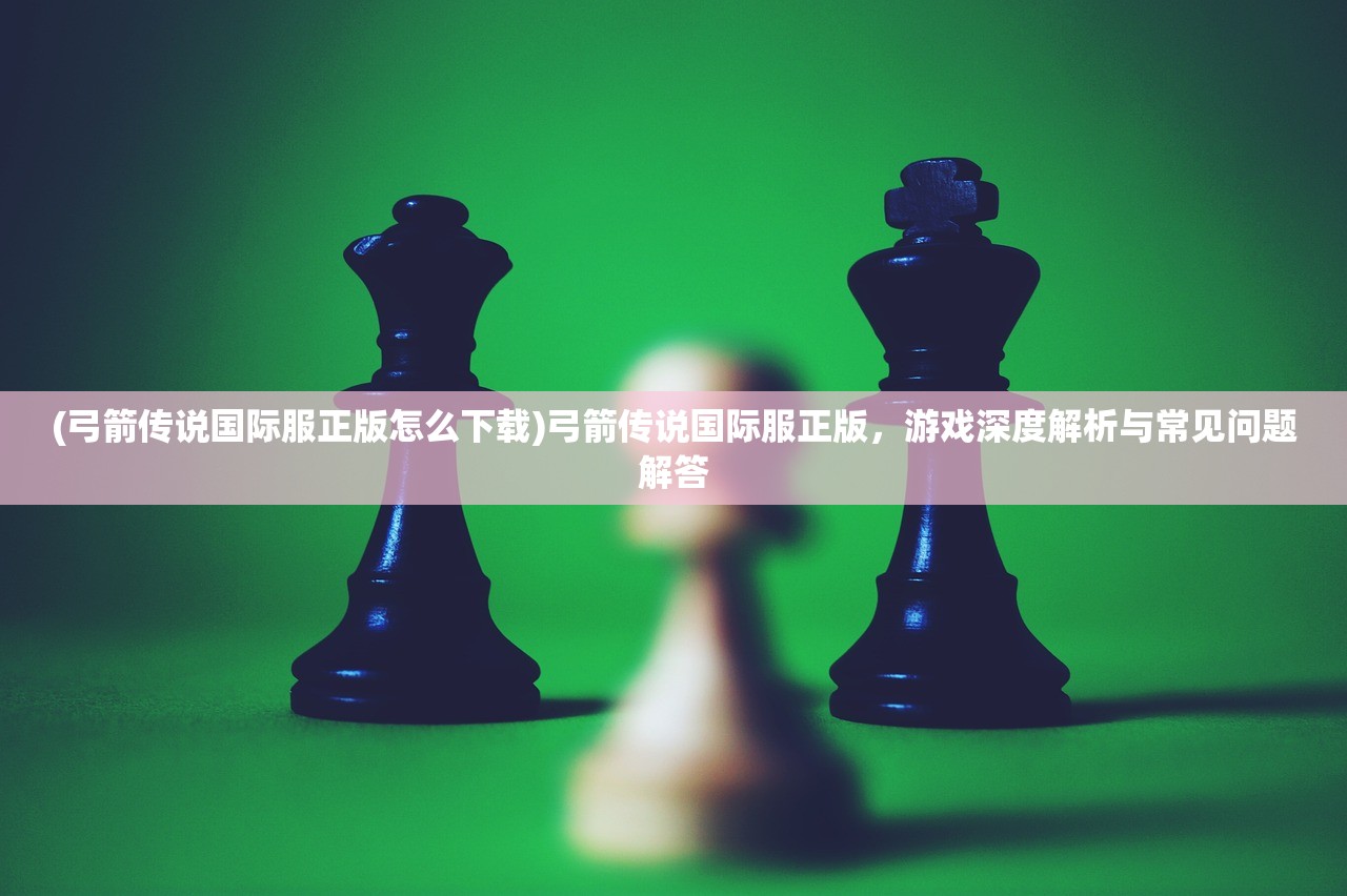 (弓箭传说国际服正版怎么下载)弓箭传说国际服正版，游戏深度解析与常见问题解答
