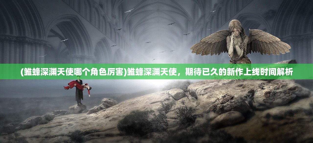(雏蜂深渊天使哪个角色厉害)雏蜂深渊天使，期待已久的新作上线时间解析