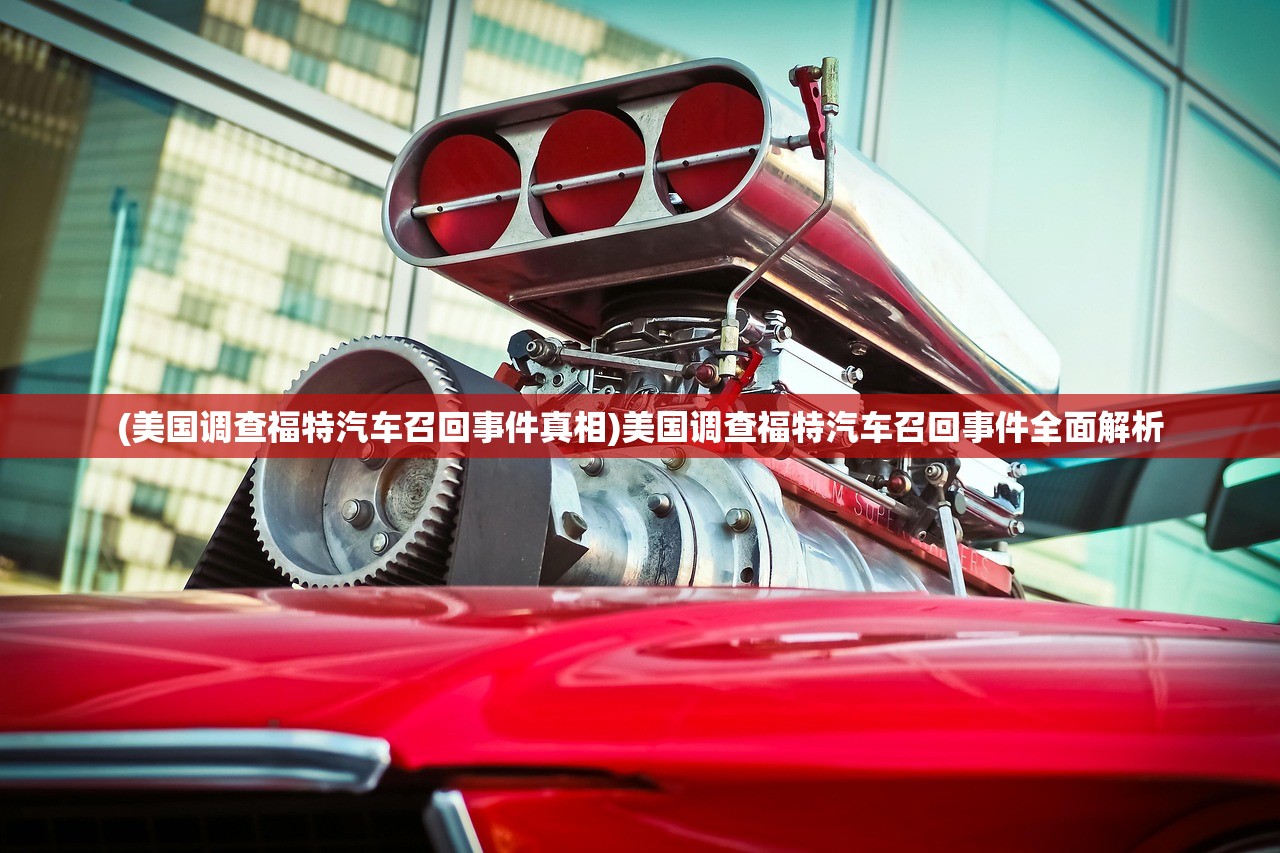 (美国调查福特汽车召回事件真相)美国调查福特汽车召回事件全面解析
