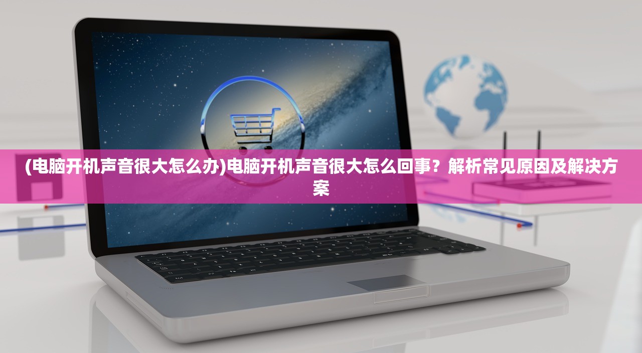(电脑开机声音很大怎么办)电脑开机声音很大怎么回事？解析常见原因及解决方案
