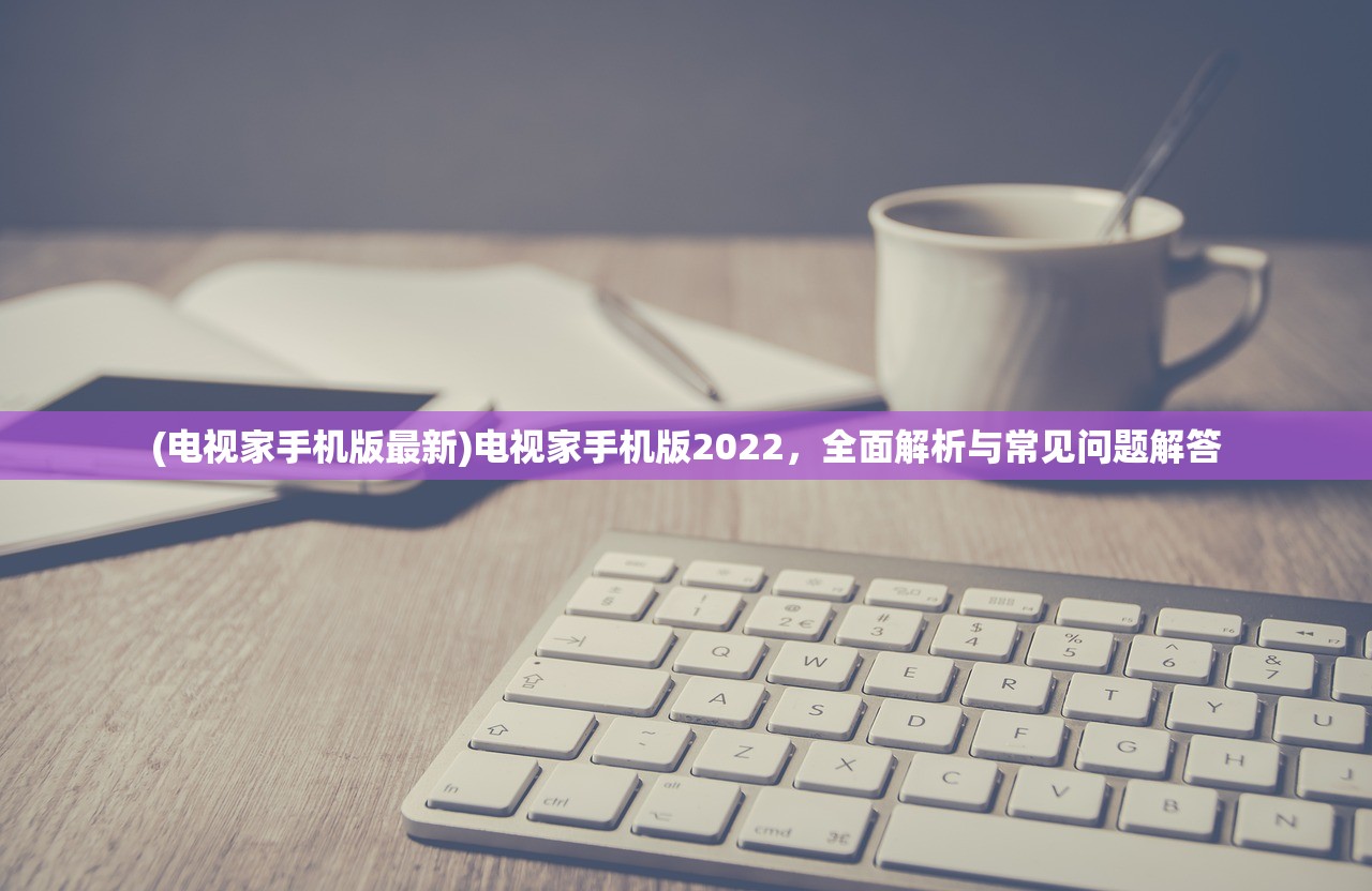(电视家手机版最新)电视家手机版2022，全面解析与常见问题解答