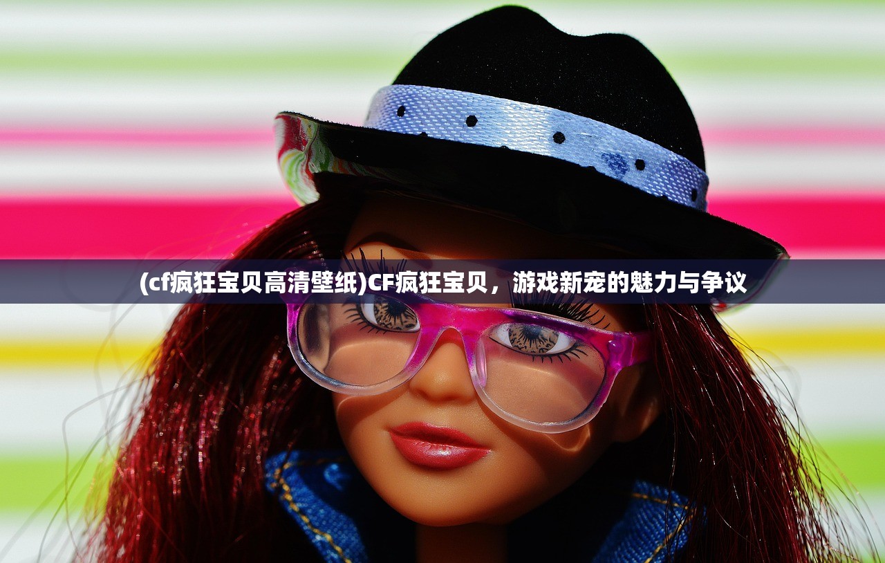(cf疯狂宝贝高清壁纸)CF疯狂宝贝，游戏新宠的魅力与争议