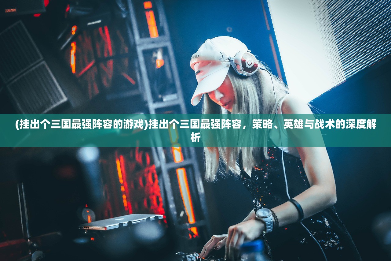 (挂出个三国最强阵容的游戏)挂出个三国最强阵容，策略、英雄与战术的深度解析