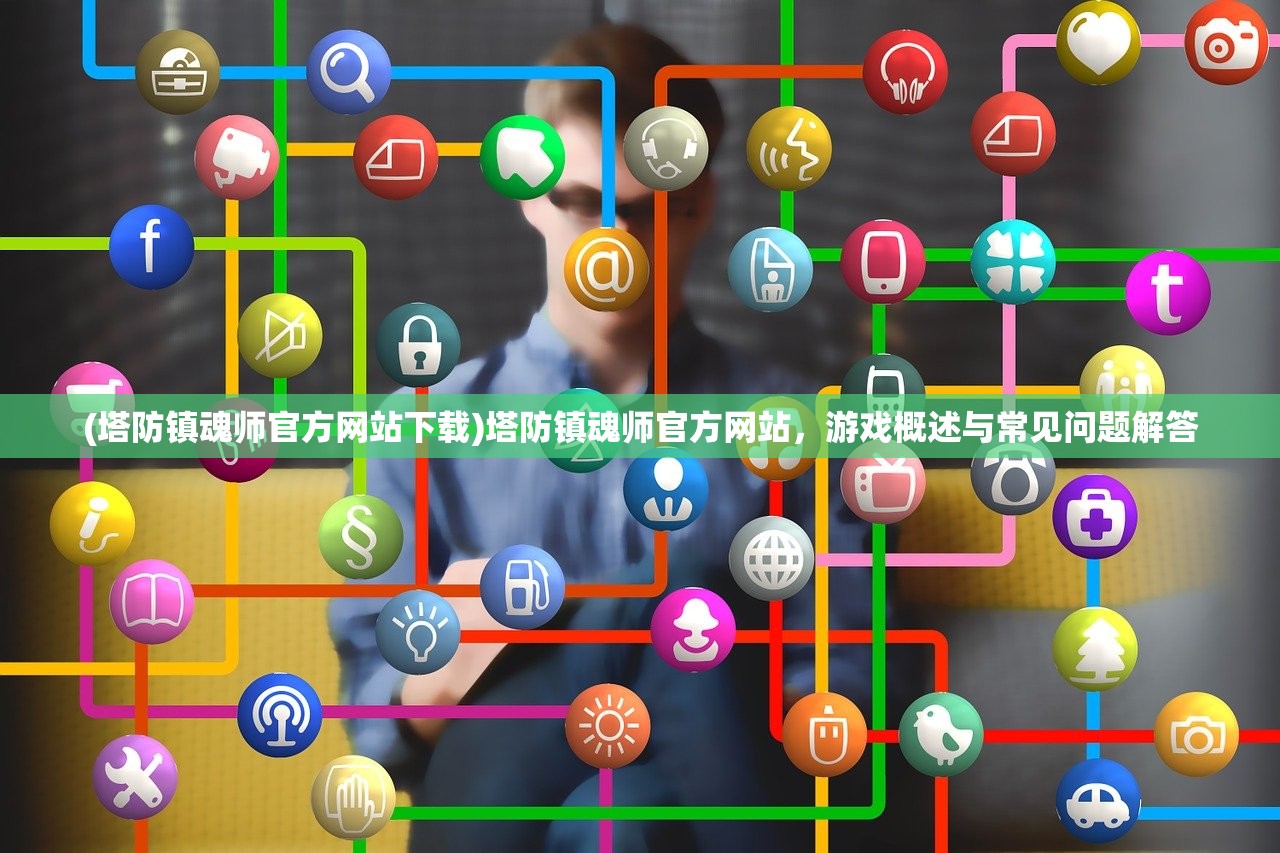 (塔防镇魂师官方网站下载)塔防镇魂师官方网站，游戏概述与常见问题解答