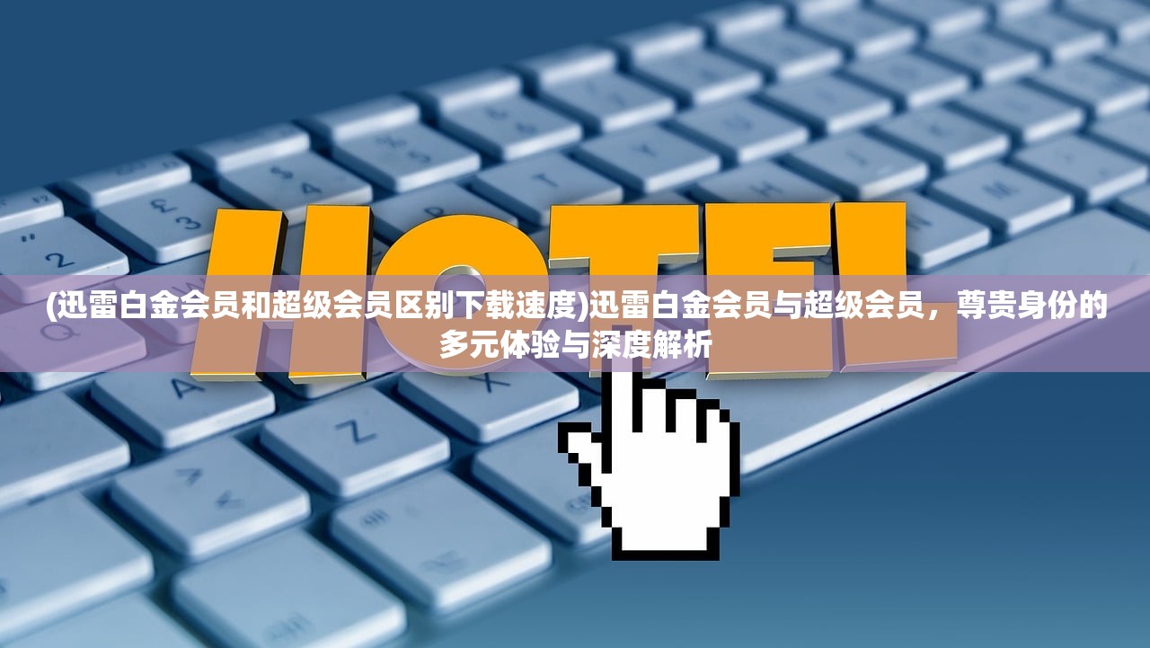 (迅雷白金会员和超级会员区别下载速度)迅雷白金会员与超级会员，尊贵身份的多元体验与深度解析