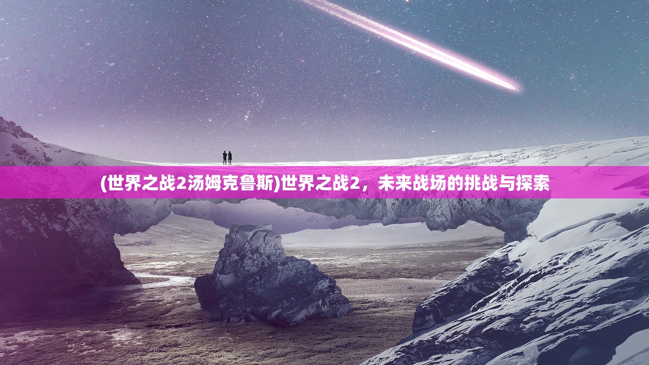 (世界之战2汤姆克鲁斯)世界之战2，未来战场的挑战与探索
