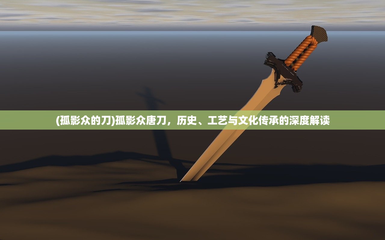 (孤影众的刀)孤影众唐刀，历史、工艺与文化传承的深度解读