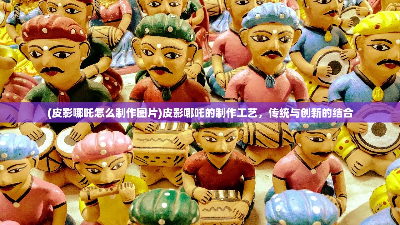 (皮影哪吒怎么制作图片)皮影哪吒的制作工艺，传统与创新的结合