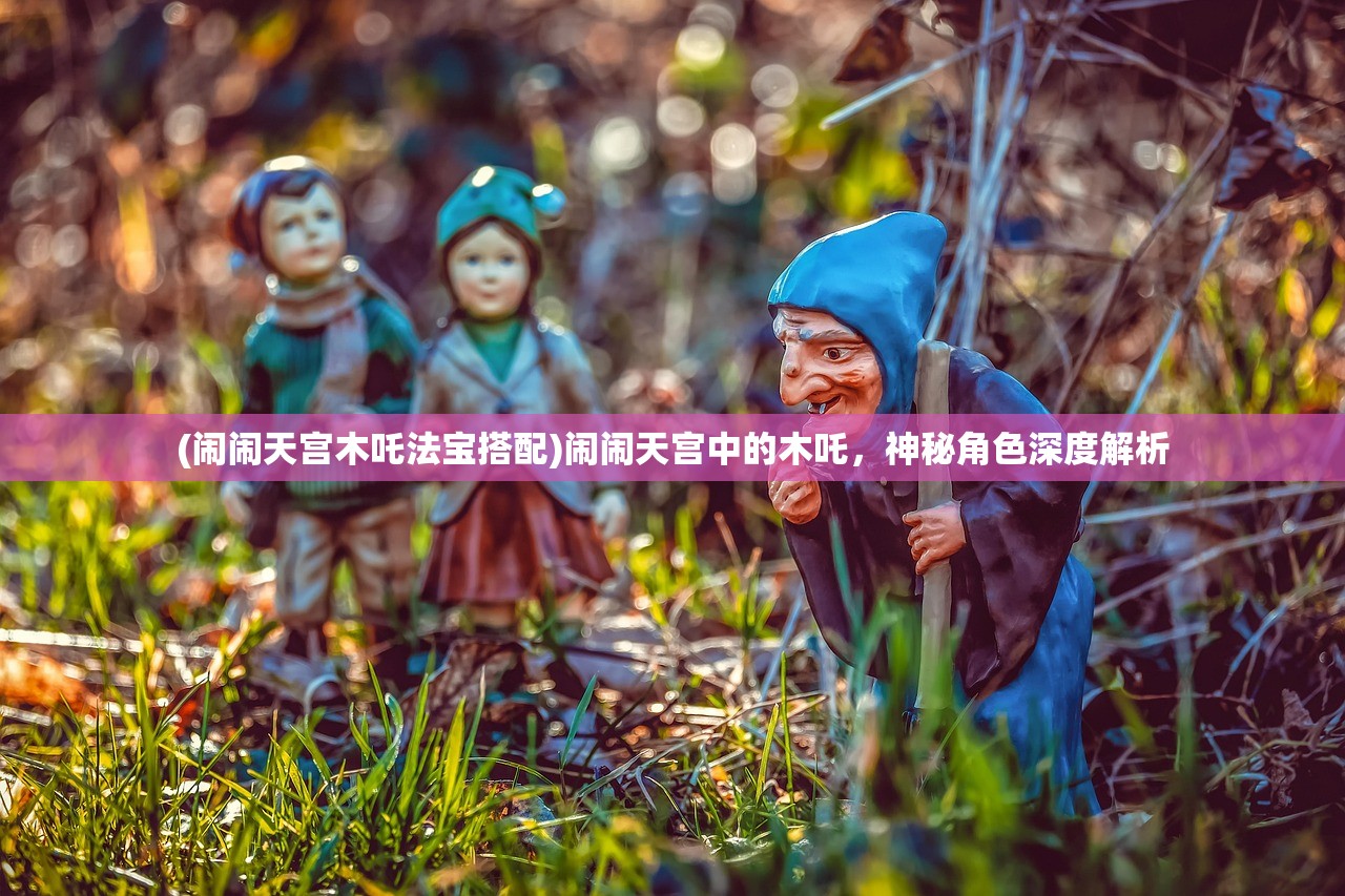 (闹闹天宫木吒法宝搭配)闹闹天宫中的木吒，神秘角色深度解析